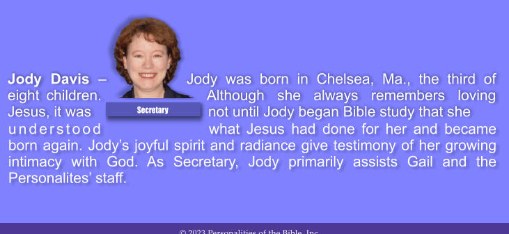 understood what Jesus had done for her and became born again. Jodys joyful spirit and radiance give testimony of her growing intimacy with God. As Secretary, Jody primarily assists Gail and the Personalites staff.  Jody Davis  Jody was born in Chelsea, Ma., the third of eight children. Although she always remembers loving Jesus, it was not until Jody began Bible study that she  Secretary