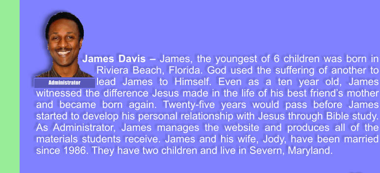 James Davis  James, the youngest of 6 children was born in Riviera Beach, Florida. God used the suffering of another to lead James to Himself. Even as a ten year old, James witnessed the difference Jesus made in the life of his best friends mother and became born again. Twenty-five years would pass before James started to develop his personal relationship with Jesus through Bible study. As Administrator, James manages the website and produces all of the materials students receive. James and his wife, Jody, have been married since 1986. They have two children and live in Severn, Maryland. Administrator