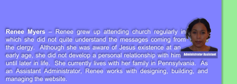 Renee Myers  Renee grew up attending church regularly in which she did not quite understand the messages coming from the clergy.  Although she was aware of Jesus existence at an early age, she did not develop a personal relationship with him until later in life.  She currently lives with her family in Pennsylvania.  As an Assistant Administrator, Renee works with designing, building, and managing the website.    Administrator Assistant