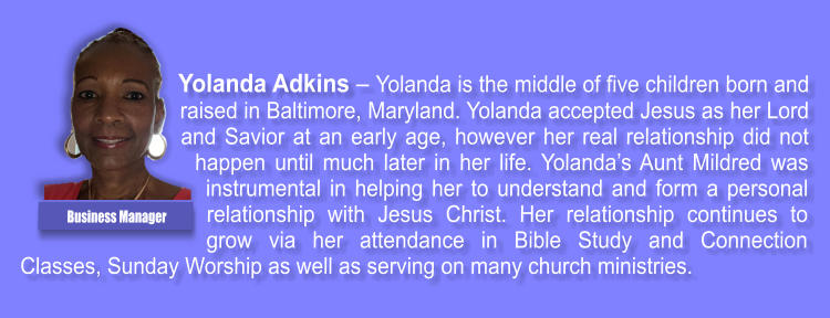 Yolanda Adkins  Yolanda is the middle of five children born and raised in Baltimore, Maryland. Yolanda accepted Jesus as her Lord and Savior at an early age, however her real relationship did not happen until much later in her life. Yolandas Aunt Mildred was instrumental in helping her to understand and form a personal relationship with Jesus Christ. Her relationship continues to grow via her attendance in Bible Study and Connection Classes, Sunday Worship as well as serving on many church ministries. Business Manager